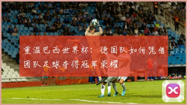 重温巴西世界杯：德国队如何凭借团队足球夺得冠军荣耀