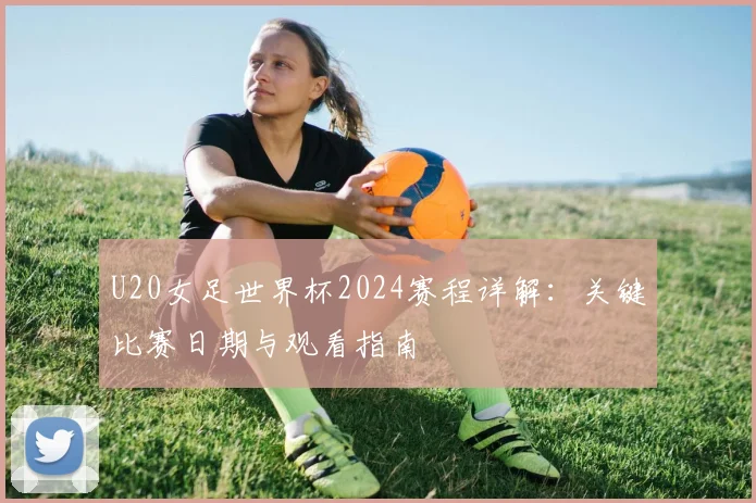 U20女足世界杯2024赛程详解：关键比赛日期与观看指南