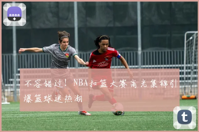 不容错过！NBA扣篮大赛高光集锦引爆篮球迷热潮