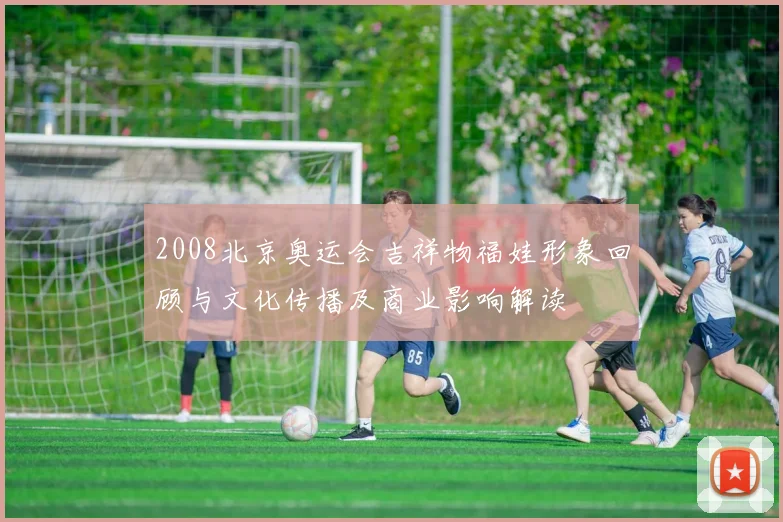 2008北京奥运会吉祥物福娃形象回顾与文化传播及商业影响解读