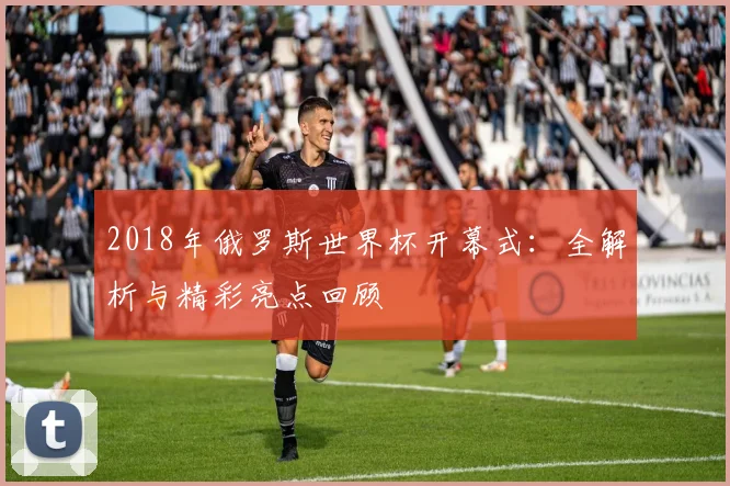 2018年俄罗斯世界杯开幕式：全解析与精彩亮点回顾