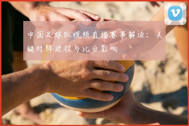 中国足球队视频直播赛事解读：关键对阵进程与比分影响