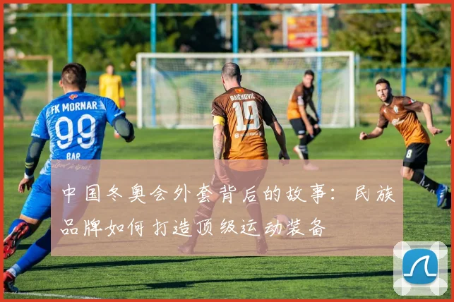 中国冬奥会外套背后的故事：民族品牌如何打造顶级运动装备