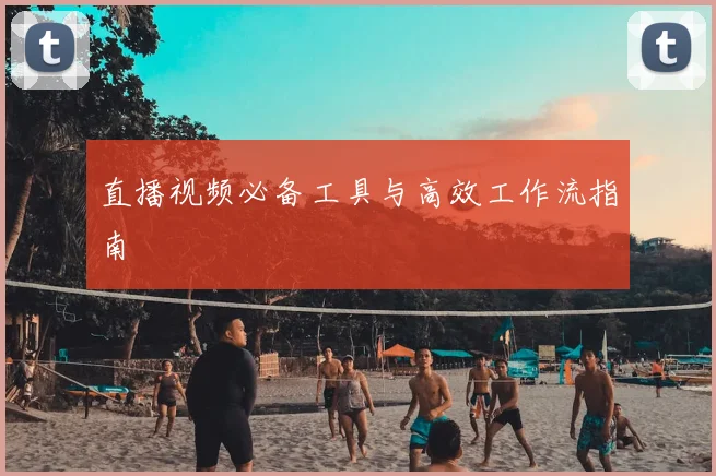 直播视频必备工具与高效工作流指南