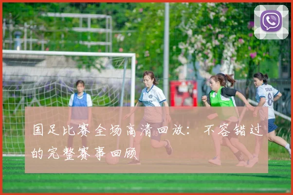 国足比赛全场高清回放：不容错过的完整赛事回顾
