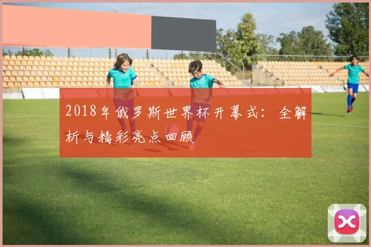 2018年俄罗斯世界杯开幕式：全解析与精彩亮点回顾