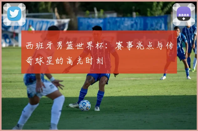 西班牙男篮世界杯：赛事亮点与传奇球星的高光时刻