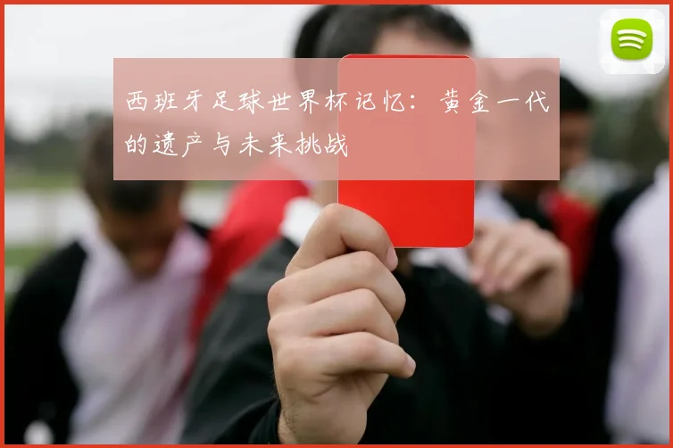西班牙足球世界杯记忆：黄金一代的遗产与未来挑战