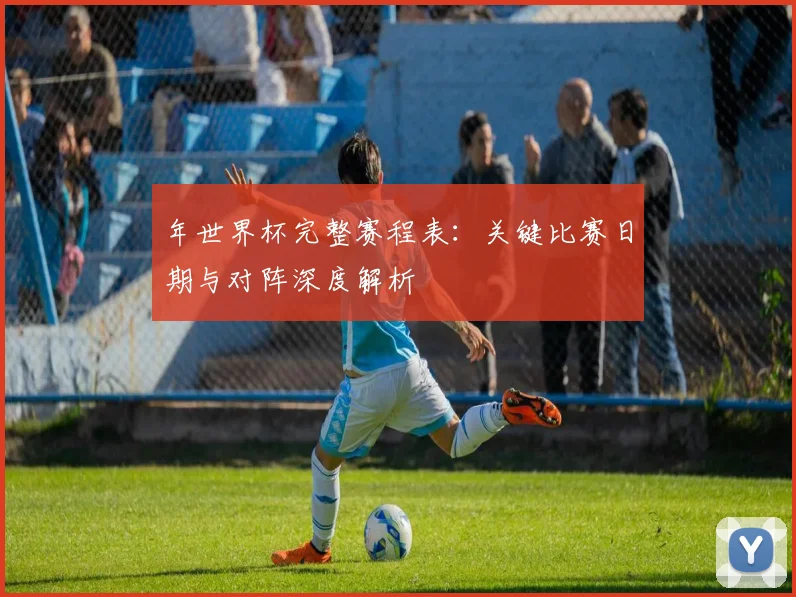 年世界杯完整赛程表:关键比赛日期与对阵深度解析