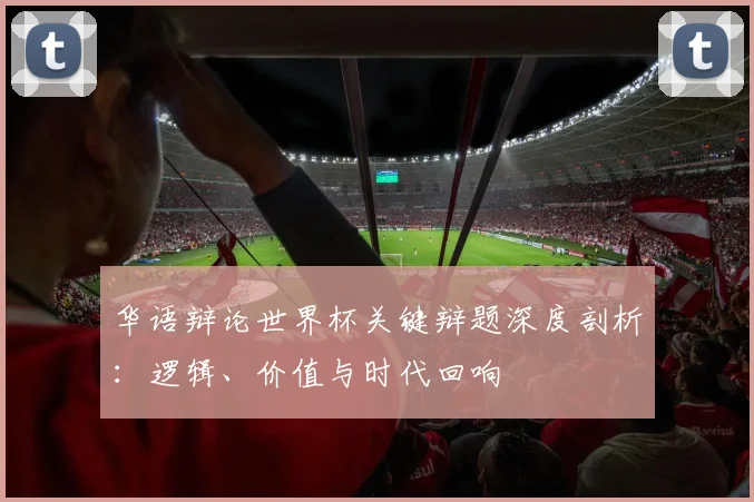 华语辩论世界杯关键辩题深度剖析：逻辑、价值与时代回响