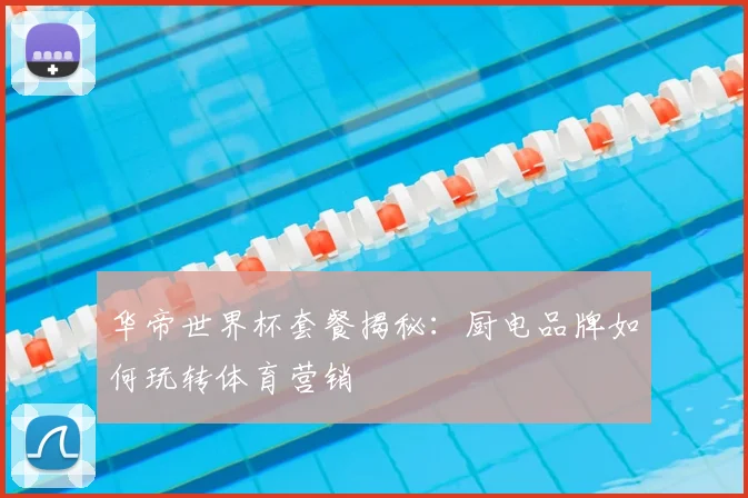 华帝世界杯套餐揭秘：厨电品牌如何玩转体育营销