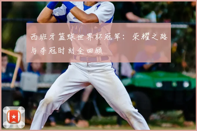西班牙篮球世界杯冠军：荣耀之路与夺冠时刻全回顾