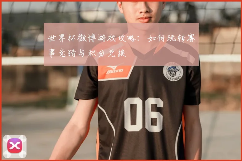 世界杯微博游戏攻略:如何玩转赛事竞猜与积分兑换