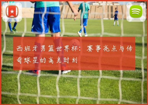 西班牙男篮世界杯：赛事亮点与传奇球星的高光时刻